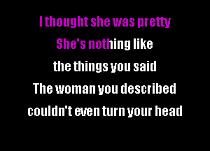 lthoughtshe was pretty
She's nothing like
thethings you said

The woman you described
couldn't even turn your head