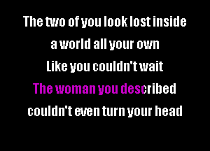 The two 0f U01! I00k IOSI inside
a world all your OWN
like U01! couldn'twait
The woman U01! described
couldn't even turn your head