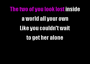 The two of you look lost inside
aworltl alluour own
like vou couldn'twait

to gather alone