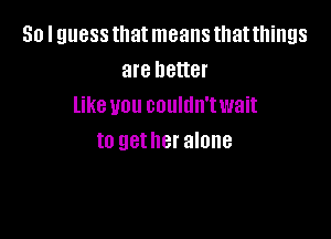 So I guess that means that things
are better
like you couldn'twait

to gether alone