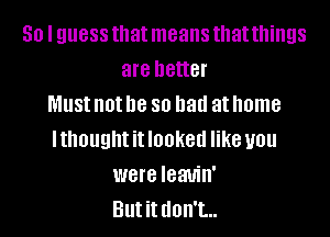 50 I guess that means that things
are better
MUS! not be 80 had at home
Ithought it looked like you
were leauin'
But it don't...