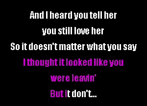 and I heartl you tell her
you still love her
So it doesn't matter whatuou say

lthought it looked like you
were Ieauin'
Butittlon't...