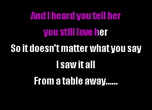 and I heartl you tell her
you still love her
So it doesn't matter whatuou say

lsaw it all
me a table away ......