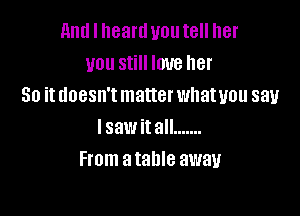 and I heartl you tell her
you still love her
So it doesn't matter whatuou say

lsawitall .......
From a table away