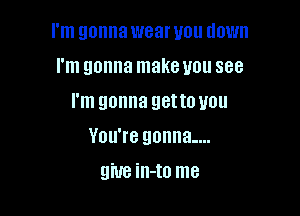 I'm gonna wear you down

I'm gonna make you see
I'm gonna get to you
You're gonna....
give in-to me