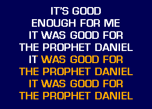 IT'S GOOD
ENOUGH FOR ME
IT WAS GOOD FOR

THE PROPHET DANIEL
IT WAS GOOD FOR
THE PROPHET DANIEL
IT WAS GOOD FOR
THE PROPHET DANIEL