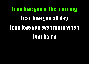 I can love you in the morning
I can love you all day
I can love you even more when

lgethome