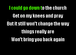 I could 90 down to the church
Get on my knees and pray
But it Still WOH'I change the way
things really are
Won't bring U01! back again