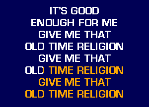 IT'S GOOD
ENOUGH FOR ME
GIVE ME THAT
OLD TIME RELIGION
GIVE ME THAT
OLD TIME RELIGION
GIVE ME THAT

OLD TIME RELIGION l