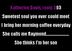 Katherine Davis, room 303
Sweetest SOUI U01! BUB! could meet
I bring her morning coffee euemdau
She calls me Raymond ........................

She thinks I'm her 80