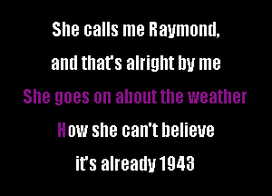 She calls me Raymond,
and that's alright by me
She goes on about the weather

How she can't Believe
it's alreaduwas