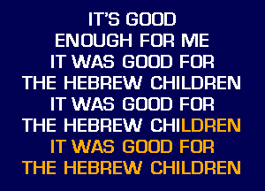 IT'S GOOD

ENOUGH FOR ME

IT WAS GOOD FOR
THE HEBREW CHILDREN

IT WAS GOOD FOR
THE HEBREW CHILDREN

IT WAS GOOD FOR
THE HEBREW CHILDREN