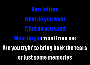 Howtell me
what (10 you want
What (10 you want
What (10 you want from me
me you tl'Uill' to bring hackthe tears
oriust some memories