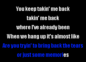 V01! keen takin' me back
takin' me back
where I've already been
When we hang llll it's almost like
me U01! tl'lJillI to bring hackthe tears
Ol'illSt some memories