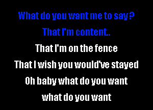 What (10 U01! want me to say?
That I'm content.
That I'm on the fence
That I WiSh U01! WOUIU'UG stayed
0 baby what (10 U01! want
what (10 U01! want