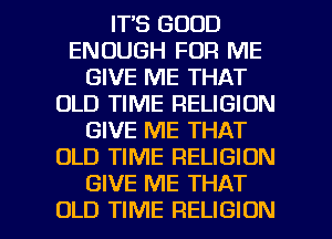 IT'S GOOD
ENOUGH FOR ME
GIVE ME THAT
OLD TIME RELIGION
GIVE ME THAT
OLD TIME RELIGION
GIVE ME THAT

OLD TIME RELIGION l