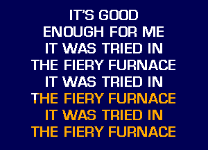 IT'S GOOD
ENOUGH FOR ME
IT WAS TRIED IN

THE FIERY FURNACE
IT WAS TRIED IN
THE FIERY FURNACE
IT WAS TRIED IN
THE FIERY FURNACE