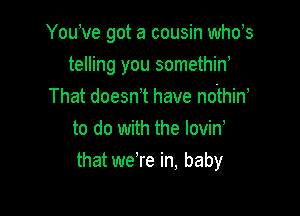 Youwe got a cousin whds

telling you somethiw

That doesn t have nofhiN
to do with the lovin,
that we're in, baby