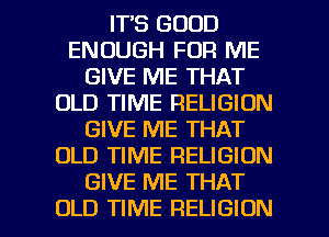 IT'S GOOD
ENOUGH FOR ME
GIVE ME THAT
OLD TIME RELIGION
GIVE ME THAT
OLD TIME RELIGION
GIVE ME THAT

OLD TIME RELIGION l