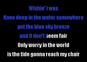 Wishin' lwas
Knee deep ill the water somewhere
got the blue SKI! DIGBZG
and it (IOII'I seem fair
UIIIUWBIWHI the world
is the tide gonna reach my chair