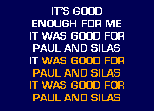 IT'S GOOD
ENOUGH FOR ME
IT WAS GOOD FOR
PAUL AND SILAS
IT WAS GOOD FOR
PAUL AND SILAS
IT WAS GOOD FOR

PAUL AND SILAS l