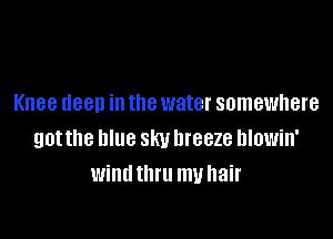 Knee clean in the water somewhere

gotthe blue sky breeze hlowin'
windthru my hair