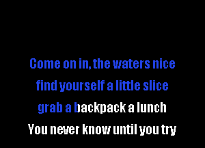 come on in. the waters nice
find yourself a little slice
grab a backpack a lunch

YOU BUB! know until U011 U l