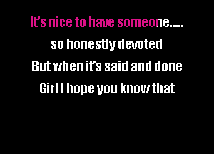It's niceto have someone .....
so honestly devoted
Butwhen it's said and done

Girl I hone you knowthat