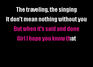 Th8 traueling,the singing
It (IOII'I mean nothing without you
Butwhen ifs said and done
Girl I hope you knowthat