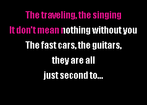 The traveling. the singing
It don't mean nothing withoutuou
The fast cars. the guitars.

they are all
iustsecondto...