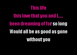 This life
this Iouetllatvou andl .....
been dreaming offer so long

Would all be as good as gone
withoutuou