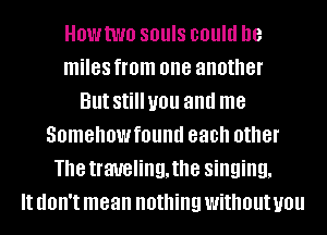 HOWtWO SBUIS could he
miles from one another
But Still you and me
Somehowfound each other
The traveling, the singing,
It (IOII'I mean nothing without you