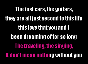 The fast cars, the guitars,
they are all just second to this life
this love thatuou andl
been dreaming OffOI' 80 long
The traveling, the singing,

It dOII't mean nothing without you