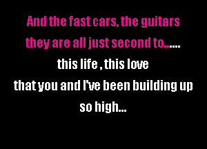 HIM the fast cars, the guitars
they are all just second to ......
this life ,this love
thatuou and I've been building llll
so high...