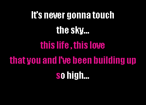 It's never gonna touch
the sky...
this life .this love

thatuou and I've been building up
so high...