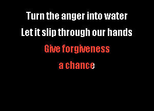Turn the anger into water
let it slin through our hands
Gmeforgiueness

a chance