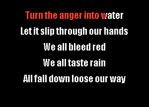 Turn the anger into water
let it slin through our hands
We all bleed red

We all taste rain
nu fall down loose our way