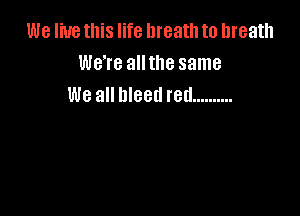 We live this life breath to breath
We're alltlle same
We all bleed red ..........