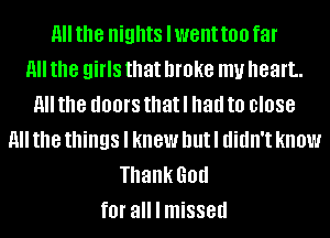 H the nights lwent too far
11 the girls that broke my heart.
11 the dOOI'S that I had to 0'088
11 the things I knew but I didn't know
Thank God
fOI' all I missed