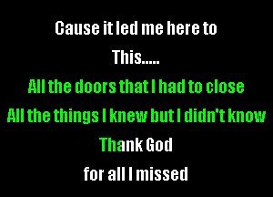 cause it led me here to
This .....
H the dOOI'S that I had to 0'088
(III the things I knew but I didn't know
Thank God
fOI' all I missed