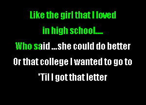 like the girlthatl loved
in high school....
Who said ...she could do better

Or that college lwanted to go to
T I gotthat letter