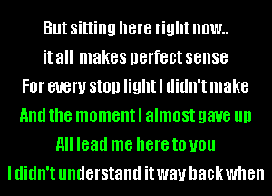 But sitting here right NOW
it all makes perfect sense
FOI' every Still! light I didn't make
And the moment I almost gave llll
All lead me here to you
I didn't understand it way back when