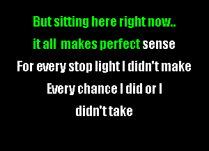 But sitting here right now..
it all makes perfect sense
FOI' 81!er SIOD light I didn't make
EUGW chance I did OI'I
didn'ttake