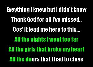 Eueuthing I knew hutl didn't know
Thank God for all I've missed
008' it lead me here to this...
All the nights Iwent too far
All the girls that broke my heart
All the UOOI'S that I had to close