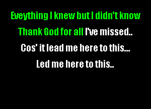 Eueuthing I knew hutl didn't know
Thank God for all I've missed
008' it lead me here to this...
led me here to this..