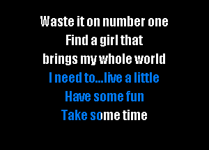 Waste iton number one
Find a girlthat
brings muwholeworld

Ineedto...liue a little
Have somefun
Take sometime