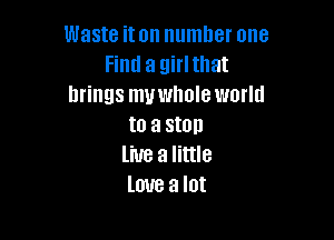 Waste iton number one
Find a girlthat
brings muwholeworld

to a stop
line a little
love a lot