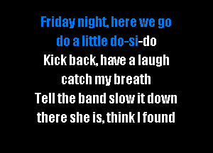 Friday niglILlIere we go
do a little tlo-si-tlo
Kick back. have a laugh
catch muhreath
Tellthe hand slowitdown
there she is.think I found

g