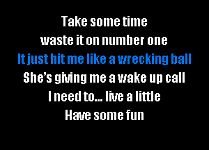 Take some time
waste it on number one
IUUSI hit me like a wrecking ball
5.183 giving me a wake llll call
lneed to... live a little
Have some fun