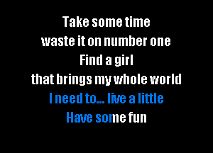 Take sometime
waste iton number one
Find a girl

that brings muwhole world
Ineedto... live a little
Have somefun